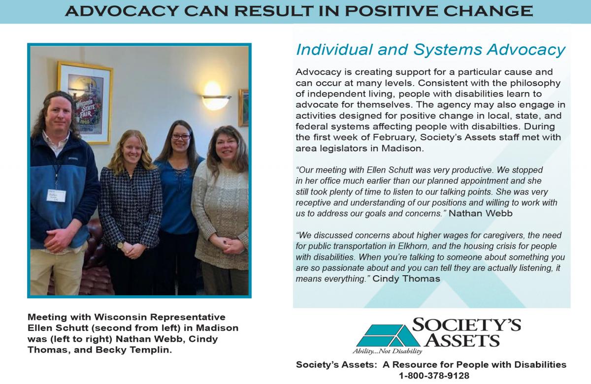 Advocacy can result in positive change. Advocacy is creating support for a particular cause and can occur at many levels. Consistent with the philosophy of independent living, people with disabilities learn to advocate for themselves. The agency may also engage in activities designed for positive change in local, state, and federal systems affecting people with disabilities. During the first week of February, Society's Assets staff met with area legislators in Madison. Nathan Webb of Society's Assets said, "Our meeting with Ellen Schutt was very productive. We stopped in her office much earlier than our planned appointment and she still took plenty of time to listen to our talking points. She was very receptive and understanding of our positions and willing to work with us to address our goals and concerns." Cindy Thomas of Society's Assets said, "We discussed concerns about higher wages for caregivers, the need for public transportation in Elkhorn, and the housing crisis for people with disabilities. When you're talking to someone about something you are passionate about and you can tell they are actually listening, it means everything." A photo with Representative Ellen Schutt, Nathan, Cindy, and Becky Templin (also from Society's Assets) is included.